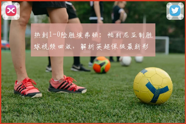 热刺1-0险胜埃弗顿：帕利尼亚制胜球视频回放，解析英超保级最新形势