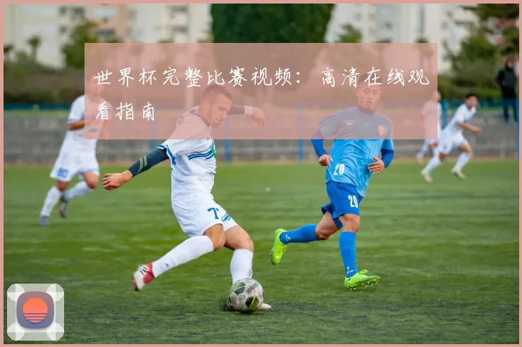 世界杯完整比赛视频：高清在线观看指南