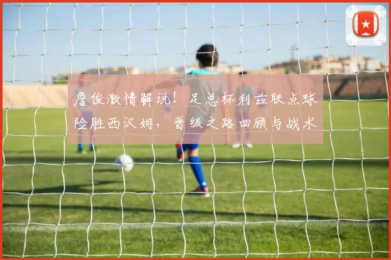 詹俊激情解说！足总杯利兹联点球险胜西汉姆，晋级之路回顾与战术解析