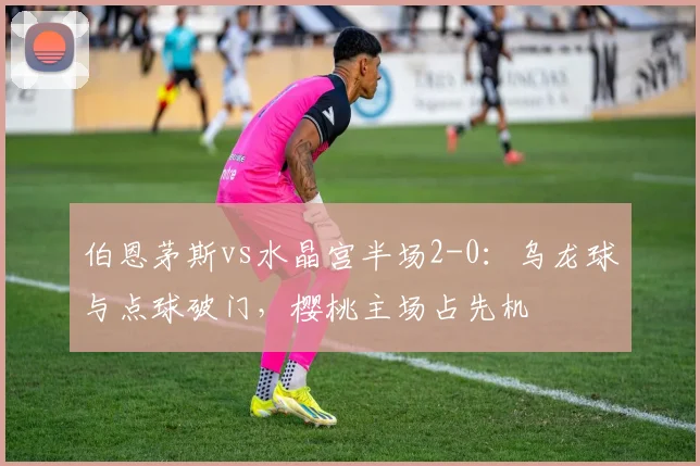 伯恩茅斯vs水晶宫半场2-0:乌龙球与点球破门,樱桃主场占先机