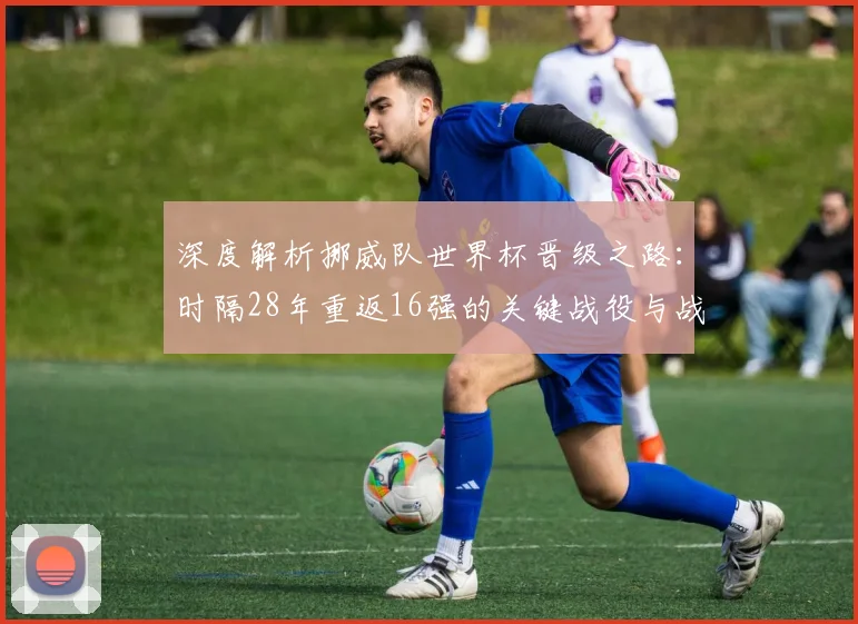 深度解析挪威队世界杯晋级之路:时隔28年重返16强的关键战役与战术回顾